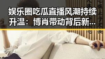 娱乐圈吃瓜直播风潮持续升温：博肖带动背后新格局