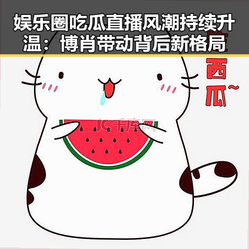 娱乐圈吃瓜直播风潮持续升温：博肖带动背后新格局