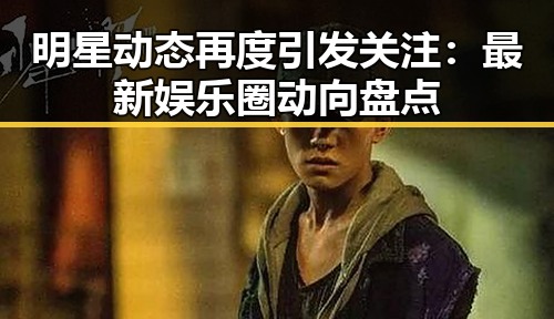 明星动态再度引发关注：最新娱乐圈动向盘点